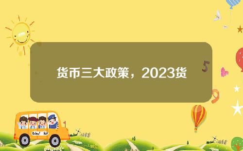 货币三大政策，2023货币政策