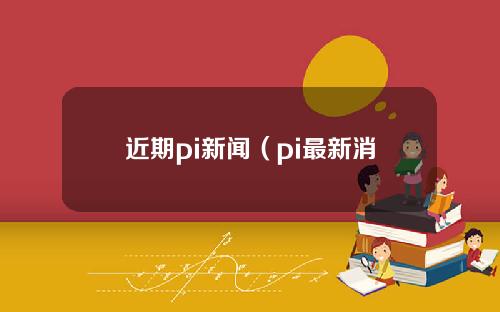 近期pi新闻（pi最新消息视频）